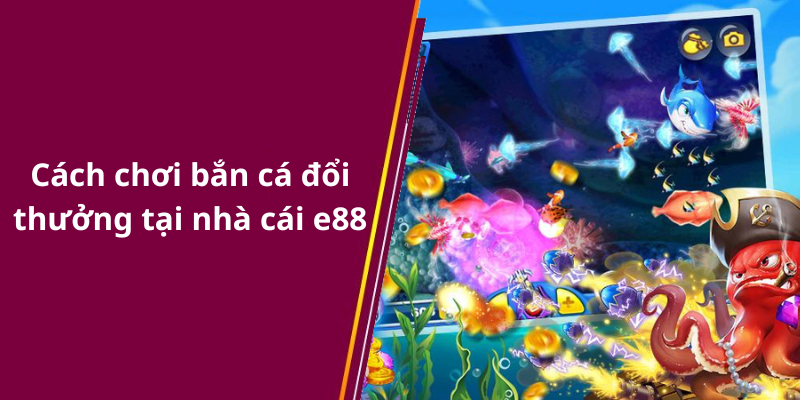 Cách chơi bắn cá đổi thưởng tại nhà cái e88